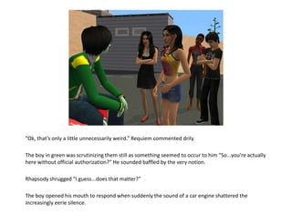 “Ok, that’s only a little unnecessarily weird.” Requiem commented drily.The boy in green was scrutinizing them still as something seemed to occur to him “So...you’re actually here without official authorization?” He sounded baffled by the very notion.Rhapsody shrugged “I guess...does that matter?”The boy opened his mouth to respond when suddenly the sound of a car engine shattered the increasingly eerie silence.