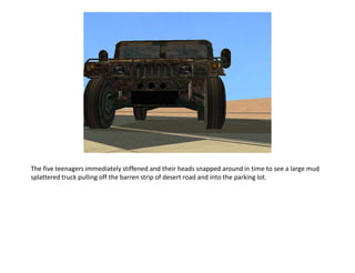 The five teenagers immediately stiffened and their heads snapped around in time to see a large mud splattered truck pulling off the barren strip of desert road and into the parking lot.