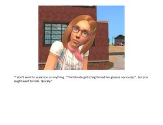 “I don’t want to scare you or anything...” the blonde girl straightened her glasses nervously “...but you might want to hide. Quickly.”