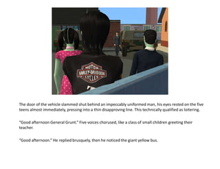 The door of the vehicle slammed shut behind an impeccably uniformed man, his eyes rested on the five teens almost immediately, pressing into a thin disapproving line. This technically qualified as loitering.“Good afternoon General Grunt.” Five voices chorused, like a class of small children greeting their teacher.“Good afternoon.” He replied brusquely, then he noticed the giant yellow bus.