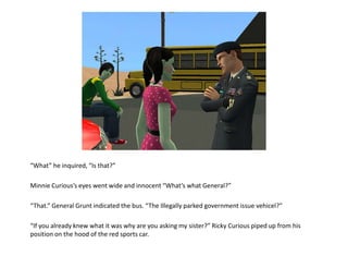 “What” he inquired, “Is that?”Minnie Curious’s eyes went wide and innocent “What’s what General?”“That.” General Grunt indicated the bus. “The Illegally parked government issue vehicel?”“If you already knew what it was why are you asking my sister?” Ricky Curious piped up from his position on the hood of the red sports car.