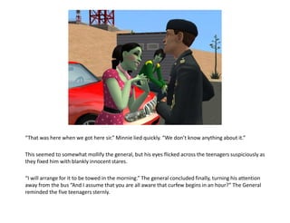 “That was here when we got here sir.” Minnie lied quickly. “We don’t know anything about it.”This seemed to somewhat mollify the general, but his eyes flicked across the teenagers suspiciously as they fixed him with blankly innocent stares.“I will arrange for it to be towed in the morning.” The general concluded finally, turning his attention away from the bus “And I assume that you are all aware that curfew begins in an hour?” The General  reminded the five teenagers sternly.