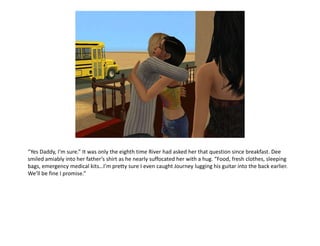 “Yes Daddy, I’m sure.” It was only the eighth time River had asked her that question since breakfast. Dee smiled amiably into her father’s shirt as he nearly suffocated her with a hug. “Food, fresh clothes, sleeping bags, emergency medical kits…I’m pretty sure I even caught Journey lugging his guitar into the back earlier. We’ll be fine I promise.”