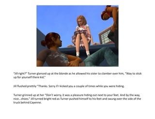 “Jill right?” Turner glanced up at the blonde as he allowed his sister to clamber over him, “Way to stick up for yourself there kid.”Jill flushed prettily “Thanks. Sorry if I kicked you a couple of times while you were hiding.Turner grinned up at her “Don’t worry, it was a pleasure hiding out next to your feet. And by the way, nice...shoes.” Jill turned bright red as Turner pushed himself to his feet and swung over the side of the truck behind Cayenne.