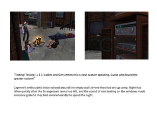 “Testing! Testing! 1 2 3! Ladies and Gentlemen this is your captain speaking. Guess who found the speaker system!”Cayenne’s enthusiastic voice echoed around the empty walls where they had set up camp. Night had fallen quickly after the Strangetown teens had left, and the sound of rain beating on the windows made everyone grateful they had somewhere dry to spend the night.