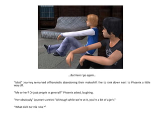 …But here I go again…“Idiot” Journey remarked offhandedly abandoning their makeshift fire to sink down next to Phoenix a little way off.“Me or her? Or just people in general?” Phoenix asked, laughing.“Her obviously” Journey scowled “Although while we’re at it, you’re a bit of a jerk.”“What did I do this time?”