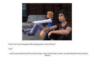 “You’re the most annoyingly selfless dying person I know Phoenix”“I try.”…and I’m gonna hold on for the rest of my days, ‘cause I know what it means, to walk along the lonely street of dreams…