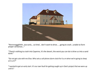 “Nnnnnnggghhhh…too early….so tired… don’t want to drive…...going to crash…unable to form proper sentances…”“There’s nothing to crash into Cayenne, it’s the desert, the worst you can do is drive us into a sand dune.”“Do not get cute with me Elise. Who sets a cell phone alarm clock for 6 a.m when we’re going to sleep at 3 a.m?”“I wanted to get an early start. It’s our own fault for getting caught up in Dee’s project that we were up until 3.”