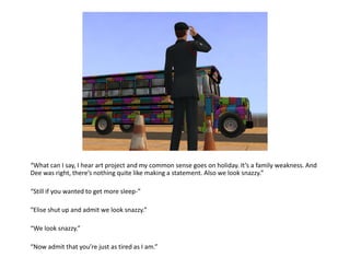 “What can I say, I hear art project and my common sense goes on holiday. It’s a family weakness. And Dee was right, there’s nothing quite like making a statement. Also we look snazzy.”“Still if you wanted to get more sleep-”“Elise shut up and admit we look snazzy.”“We look snazzy.”“Now admit that you’re just as tired as I am.”