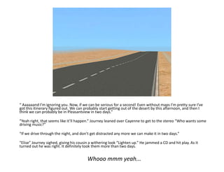 “ Aaaaaand I’m ignoring you. Now, if we can be serious for a second! Even without maps I’m pretty sure I’ve got this itinerary figured out. We can probably start getting out of the desert by this afternoon, and then I think we can probably be in Pleasantview in two days.”“Yeah right, that seems like it’ll happen.” Journey leaned over Cayenne to get to the stereo “Who wants some driving music?”“If we drive through the night, and don’t get distracted any more we can make it in two days.”“Elise” Journey sighed, giving his cousin a withering look “Lighten up.” He jammed a CD and hit play. As it turned out he was right. It definitely took them more than two days.Whooommm yeah...