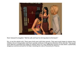 River released his daughter “Well be safe and have fun driving down to the beach.”Ok, so not the whole truth. There were limits even with their parents. They were quite happy to release their children into an irresponsible road trip to wander aimlessly in the general direction of the sea side. They would most likely be somewhat less happy to release them on a very deliberate mission to track down a potentially dangerous scientist and ask for his help in bending the rules of humanity for Phoenix.