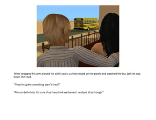  River wrapped his arm around his wife’s waist as they stood on the porch and watched the bus jerk its way down the road.“They’re up to something aren’t they?” “Almost definitely. It’s cute that they think we haven’t realized that though.”