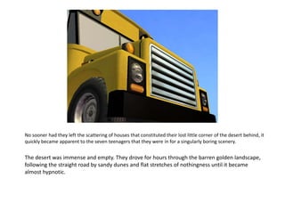 No sooner had they left the scattering of houses that constituted their lost little corner of the desert behind, it quickly became apparent to the seven teenagers that they were in for a singularly boring scenery.The desert was immense and empty. They drove for hours through the barren golden landscape, following the straight road by sandy dunes and flat stretches of nothingness until it became almost hypnotic.