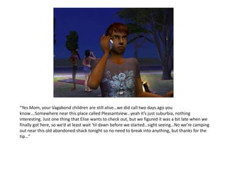 “Yes Mom, your Vagabond children are still alive…we did call two days ago you know….Somewhere near this place called Pleasantview…yeah it’s just suburbia, nothing interesting. Just one thing that Elise wants to check out, but we figured it was a bit late when we finally got here, so we’d at least wait ‘til dawn before we started…sight seeing…No we’re camping out near this old abandoned shack tonight so no need to break into anything, but thanks for the tip...”