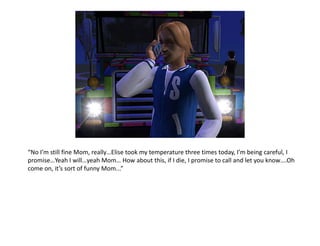 “No I’m still fine Mom, really…Elise took my temperature three times today, I’m being careful, I promise…Yeah I will…yeah Mom… How about this, if I die, I promise to call and let you know….Oh come on, it’s sort of funny Mom...”