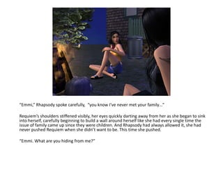 “Emmi,” Rhapsody spoke carefully,  “you know I’ve never met your family…”Requiem’s shoulders stiffened visibly, her eyes quickly darting away from her as she began to sink into herself, carefully beginning to build a wall around herself like she had every single time the issue of family came up since they were children. And Rhapsody had always allowed it, she had never pushed Requiem when she didn’t want to be. This time she pushed.“Emmi. What are you hiding from me?”