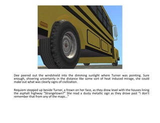 Dee peered out the windshield into the dimming sunlight where Turner was pointing. Sure
enough, shivering uncertainly in the distance like some sort of heat induced mirage, she could
make out what was clearly signs of civilization.

Requiem stepped up beside Turner, a frown on her face, as they drew level with the houses lining
the asphalt highway “Strangetown?” She read a dusty metallic sign as they drove past “I don’t
remember that from any of the maps…”
 