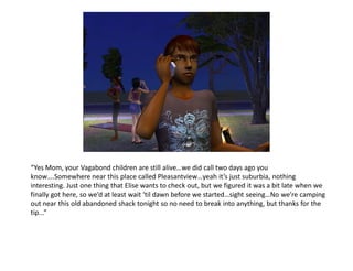 “Yes Mom, your Vagabond children are still alive…we did call two days ago you
know….Somewhere near this place called Pleasantview…yeah it’s just suburbia, nothing
interesting. Just one thing that Elise wants to check out, but we figured it was a bit late when we
finally got here, so we’d at least wait ‘til dawn before we started…sight seeing…No we’re camping
out near this old abandoned shack tonight so no need to break into anything, but thanks for the
tip...”
 