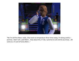 “No I’m still fine Mom, really…Elise took my temperature three times today, I’m being careful, I
promise…Yeah I will…yeah Mom… How about this, if I die, I promise to call and let you know….Oh
come on, it’s sort of funny Mom...”
 