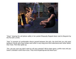 “Heya.” stowing the cell phone safely in her pocket Rhapsody flopped down next to Requiem by
the fire with a smile.

“Hey.” A moment of comfortable silence passed between the girls, the kind that can only exist
between friends who have known each other a very long time and understand each other better
than most. Then Dee spoke up.

“Em…are you sure you don’t want to call your parents? We’ve been gone a while now and you
haven’t checked in with them once. They must be getting worried about you.”
 