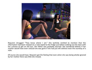 Requiem shrugged “They know where I am.” She tactfully omitted to mention that this
information had been relayed via a note taped to the fridge just before walking out the door with
her suitcase to get on the bus. Her father was probably worried. She wondered bitterly if her
mother would have even noticed she was gone if she had just left without even the courtesy of a
note.

Of course she would have. Requiem got the feeling that even when she was being wholly ignored
by her mother there was little she missed.
 