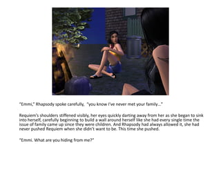 “Emmi,” Rhapsody spoke carefully, “you know I’ve never met your family…”

Requiem’s shoulders stiffened visibly, her eyes quickly darting away from her as she began to sink
into herself, carefully beginning to build a wall around herself like she had every single time the
issue of family came up since they were children. And Rhapsody had always allowed it, she had
never pushed Requiem when she didn’t want to be. This time she pushed.

“Emmi. What are you hiding from me?”
 