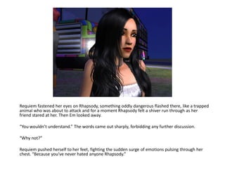 Requiem fastened her eyes on Rhapsody, something oddly dangerous flashed there, like a trapped
animal who was about to attack and for a moment Rhapsody felt a shiver run through as her
friend stared at her. Then Em looked away.

“You wouldn’t understand.” The words came out sharply, forbidding any further discussion.

“Why not?”

Requiem pushed herself to her feet, fighting the sudden surge of emotions pulsing through her
chest. “Because you’ve never hated anyone Rhapsody.”
 