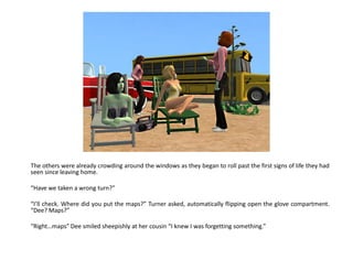 The others were already crowding around the windows as they began to roll past the first signs of life they had
seen since leaving home.

“Have we taken a wrong turn?”

“I’ll check. Where did you put the maps?” Turner asked, automatically flipping open the glove compartment.
“Dee? Maps?”

“Right…maps” Dee smiled sheepishly at her cousin “I knew I was forgetting something.”
 