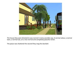 The house they were directed to was normal in every possible way. A normal colour, a normal
lawn, a normal size, on a nice normal and completely peaceful street.

The peace was shattered the second they rang the doorbell.
 