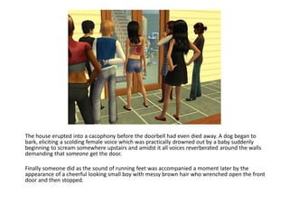 The house erupted into a cacophony before the doorbell had even died away. A dog began to
bark, eliciting a scolding female voice which was practically drowned out by a baby suddenly
beginning to scream somewhere upstairs and amidst it all voices reverberated around the walls
demanding that someone get the door.

Finally someone did as the sound of running feet was accompanied a moment later by the
appearance of a cheerful looking small boy with messy brown hair who wrenched open the front
door and then stopped.
 