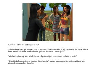 “Ummm…is this the Goth residence?”

“Sooooort of.” The girl pulled a face. “I mean it’s technically half of my last name, but Mom hasn’t
been a Goth since like two husbands ago. Still what can I do for you?”

“Well we’re looking for a Mr.Goth, one of your neighbours pointed us here. Is he in?”

“That kind of depends, the only Mr. Goth here is-” A door swung open behind the girl and she
glanced back over her shoulder.
 