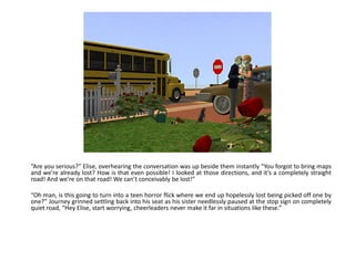 “Are you serious?” Elise, overhearing the conversation was up beside them instantly “You forgot to bring maps
and we’re already lost? How is that even possible! I looked at those directions, and it’s a completely straight
road! And we’re on that road! We can’t conceivably be lost!”

“Oh man, is this going to turn into a teen horror flick where we end up hopelessly lost being picked off one by
one?” Journey grinned settling back into his seat as his sister needlessly paused at the stop sign on completely
quiet road, “Hey Elise, start worrying, cheerleaders never make it far in situations like these.”
 