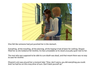 Elise felt like someone had just punched her in the stomach.

Everything, all the travelling, all the planning, all the hoping it had all been for nothing. Despair
filled her as she looked at her brother, his face unreadable as he stood unusually quiet next to her.

The man who was supposed to be able to cure death was dead, and that meant there was no way
to save her brother.

Phoenix’s arm was around her a moment later “Elise, don’t worry, you did everything you could.
And I’ve had fun on this crazy drive of ours. Don’t beat yourself up.”
 