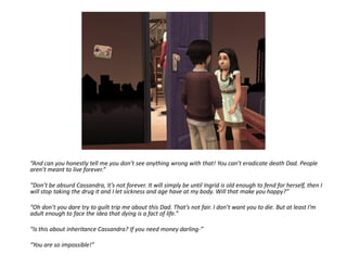“And can you honestly tell me you don’t see anything wrong with that! You can’t eradicate death Dad. People
aren’t meant to live forever.”

“Don’t be absurd Cassandra, it’s not forever. It will simply be until Ingrid is old enough to fend for herself, then I
will stop taking the drug it and I let sickness and age have at my body. Will that make you happy?”

“Oh don’t you dare try to guilt trip me about this Dad. That’s not fair. I don’t want you to die. But at least I’m
adult enough to face the idea that dying is a fact of life.”

“Is this about inheritance Cassandra? If you need money darling-”

“You are so impossible!”
 