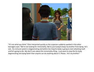 “It’s not what you think.” Elise interjected quickly as the suspicion suddenly sparked in the other
teenagers eyes “We’re not looking for immortality. We’re just trying to keep my brother from dying. He’s
sick...his immune system is degenerating and before too long his body is going to start attacking itself
and he’s going to die. We don’t care about the immortality thing...I just want to stop the his body
degenerating and dying faster than anyone can do anything about it. Please...he’s my brother.”
 