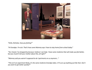 “Hello, Nicholas, how you feeling?”

“Hi Grandpa. I’m sick. That’s how come Mommy says I have to stay home from school today.”

“Yes I heard. I’ve dropped by because I believe I can help. I have some medicine that will make you feel better,
but you mustn't tell your mother about this, all right?”

“Mommy said you weren’t supposed to do ‘speriments on us anymore...”

“This isn’t an experiment Nicky, it’s the same medicine Grandpa takes. It’ll cure up anything just like that. Don’t
you want to get better quickly?”
 