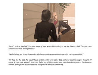 “I can’t believe you Dad. You gave some of your warped little drug to my son. My son Dad! Can you even
comprehend how wrong that is!”

“Well the boy got better Cassandra, I fail to see why you are blaming me for curing your child.”

“He had the flu Dad, he would have gotten better with some bed rest and chicken soup! I thought I’d
made it clear you weren’t to try to ‘help’ my children with your experiments anymore. You know a
normal grandfather would just have brought him a toy or something.”
 