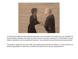“In spite of your efforts to deny this fact Cassandra, I am not normal, and neither are you, regardless of
how mundanely suburban the house you have chosen to ensconce yourself in is. And neither are your
children, whether or not I do anything to help them. You will need to accept that fact some day my dear.”

“I’m going to make this very clear Dad, start being normal around my children, or they will grow up
without a grandfather in their lives, no matter how old he lives to. Do you understand me?”
 