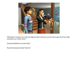 “What Nick is trying to say is that we might be able to help you, but we have to get out of here right
now before our mother starts-”

“Anastasia Belladonna Lucrezia Goth.”

The dark haired girl winced “Dammit.”
 