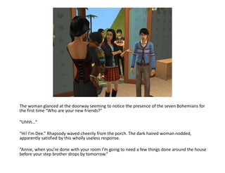 The woman glanced at the doorway seeming to notice the presence of the seven Bohemians for
the first time “Who are your new friends?”

“Uhhh…”

“Hi! I’m Dee.” Rhapsody waved cheerily from the porch. The dark haired woman nodded,
apparently satisfied by this wholly useless response.

“Annie, when you’re done with your room I’m going to need a few things done around the house
before your step brother drops by tomorrow.”
 