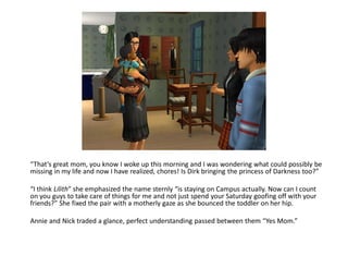 “That’s great mom, you know I woke up this morning and I was wondering what could possibly be
missing in my life and now I have realized, chores! Is Dirk bringing the princess of Darkness too?”

“I think Lilith” she emphasized the name sternly “is staying on Campus actually. Now can I count
on you guys to take care of things for me and not just spend your Saturday goofing off with your
friends?” She fixed the pair with a motherly gaze as she bounced the toddler on her hip.

Annie and Nick traded a glance, perfect understanding passed between them “Yes Mom.”
 