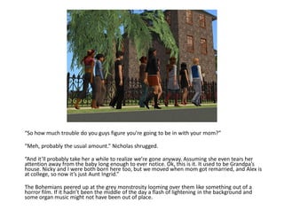 “So how much trouble do you guys figure you’re going to be in with your mom?”

“Meh, probably the usual amount.” Nicholas shrugged.

“And it’ll probably take her a while to realize we’re gone anyway. Assuming she even tears her
attention away from the baby long enough to ever notice. Ok, this is it. It used to be Grandpa’s
house. Nicky and I were both born here too, but we moved when mom got remarried, and Alex is
at college, so now it’s just Aunt Ingrid.”

The Bohemians peered up at the grey monstrosity looming over them like something out of a
horror film. If it hadn’t been the middle of the day a flash of lightening in the background and
some organ music might not have been out of place.
 