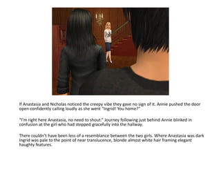 If Anastasia and Nicholas noticed the creepy vibe they gave no sign of it. Annie pushed the door
open confidently calling loudly as she went “Ingrid! You home?”

“I’m right here Anastasia, no need to shout.” Journey following just behind Annie blinked in
confusion at the girl who had stepped gracefully into the hallway.

There couldn’t have been less of a resemblance between the two girls. Where Anastasia was dark
Ingrid was pale to the point of near translucence, blonde almost white hair framing elegant
haughty features.
 