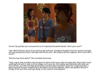Turner’s lip quirked up in amusement as he inspected the petite blonde “She’s your aunt?”

“Yep. Well half aunt I guess if you want to get technical. Grandpa’s daughter from his second marriage.
She was actually born just a few days after Annie and I. We all grew up here together. She’s more like a
cousin.”

“And she lives here alone?” Dee sounded concerned.

“Yeah, Ingrid, Alex and Mom all inherited one third of the house after Grandpa died. Mom didn’t want
anything to do with it, Alex is off at college, so it’s just her. Her mother was declared unfit when we
were all kids, just after Grandpa divorced her and Grandpa’s will didn’t leave her a legal Guardian, I
guess because he wasn’t expecting to die before she turned eighteen. Mom was going to be put in
charge of her, but they never got along, so she sued for emancipation.”
 