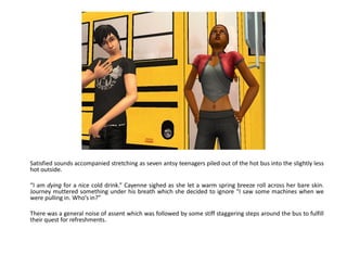 Satisfied sounds accompanied stretching as seven antsy teenagers piled out of the hot bus into the slightly less
hot outside.

“I am dying for a nice cold drink.” Cayenne sighed as she let a warm spring breeze roll across her bare skin.
Journey muttered something under his breath which she decided to ignore “I saw some machines when we
were pulling in. Who’s in?”

There was a general noise of assent which was followed by some stiff staggering steps around the bus to fulfill
their quest for refreshments.
 