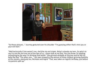 “So those pictures…” Journey gestured over his shoulder “I’m guessing either that’s mini-you or
your evil twin.”

“Well technically if she weren’t me, she’d be my evil triplet. Nicky’s already my twin. So who’s to
say I’m not the evil one out of the two of us. I mean look at my face. You just know I’m plotting
something by the way I’m drinking that bottle.” She grinned wickedly at Journey and he felt his
belly flip flop “The other one…” her eyes strayed to the picture of three children grinning foolishly
at the camera, obviously her, Nicholas and Ingrid “That, was taken on Ingrid’s birthday, just before
my parents split up.”
 