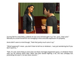 Journey felt his smile falter, suddenly he was sorry he’d brought it up “Uh…sorry…that sucks.”
Mentally he cursed himself for not managing a more articulate expression of sympathy.

Annie didn’t seem to mind though, “Yeah that pretty much sums it up.”

“What happened? I mean…you don’t have to tell me or whatever…I was just wondering but if you
don’t want to…”

“Nah, it’s cool. Same thing as every two out three marriages happened I guess, or whatever those
stats are for divorce these days. Mom and Dad started fighting a lot, she was unhappy but
pretending she wasn’t, he was never around…”
 