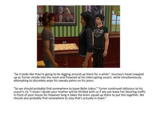 “So it looks like they’re going to be digging around up there for a while.” Journey’s head snapped
up as Turner strode into the room and frowned at his interrupting cousin, while simultaneously
attempting to discretely wipe his sweaty palms on his jeans.

“So we should probably find somewhere to leave Belle Lebus.” Turner continued oblivious to his
cousin’s ire “I mean I doubt your mother will be thrilled with us if we just leave her blocking traffic
in front of your house for however long it takes the brain squad up there to put this together. We
should also probably find somewhere to stay that’s actually in town.”
 