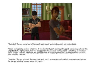 “Cute kid” Turner remarked offhandedly as the pair watched Annie’s retreating back.

“Yeah, she’s pretty cool or whatever. If you like her type.” Journey shrugged, wondering where this
urge to start a fight with Turner for no apparent reason was coming from. Something in Journey’s
voice caught Turner’s attention, he glanced over at his younger cousin. Journey noticed the look
and scowled “What?”

“Nothing.” Turner grinned. Perhaps he’d wait until the murderous look left Journey’s eyes before
he started winding him up about his crush.
 