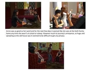 Annie was as good as her word and for the next few days it seemed like she was at the Goth family
home any time she wasn’t at school or asleep. However much to Journey’s annoyance, as huge and
sprawling as the old house was it seemed to be difficult to get any privacy.
 